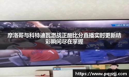 摩洛哥与科特迪瓦激战正酣比分直播实时更新精彩瞬间尽在掌握